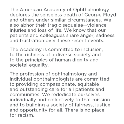 Black text on a white background reads: The American Academy of Ophthalmology deplores the senseless death of George Floyd and others under similar circumstances. We also abhor their tragic sequelae - violence, injury, and loss of life. We know that our patients and collegues share anger, sadness, and frustration over these recent events. The Academy is committed to inclusion, to the richness of a diverse society and to the principles of human dignity and societal equality. The profession of ophthalmology and individual ophthalmologists are committed to providing compassionate, equitable, and outstanding care for all patients and all communities. We rededicate ourselves individually and collectively to that mission and to building a society of fairness, justice, and opportunity for all. There is no place for racism.